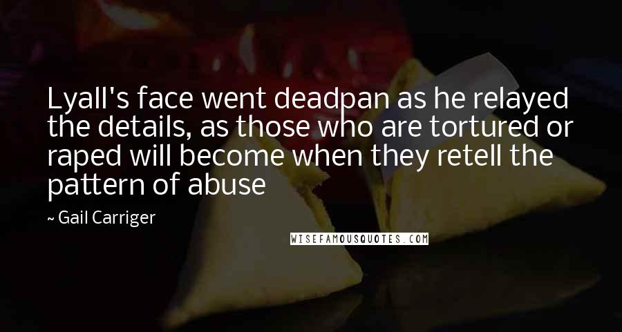 Gail Carriger Quotes: Lyall's face went deadpan as he relayed the details, as those who are tortured or raped will become when they retell the pattern of abuse