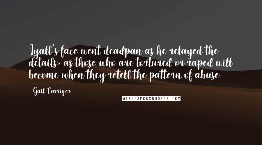 Gail Carriger Quotes: Lyall's face went deadpan as he relayed the details, as those who are tortured or raped will become when they retell the pattern of abuse