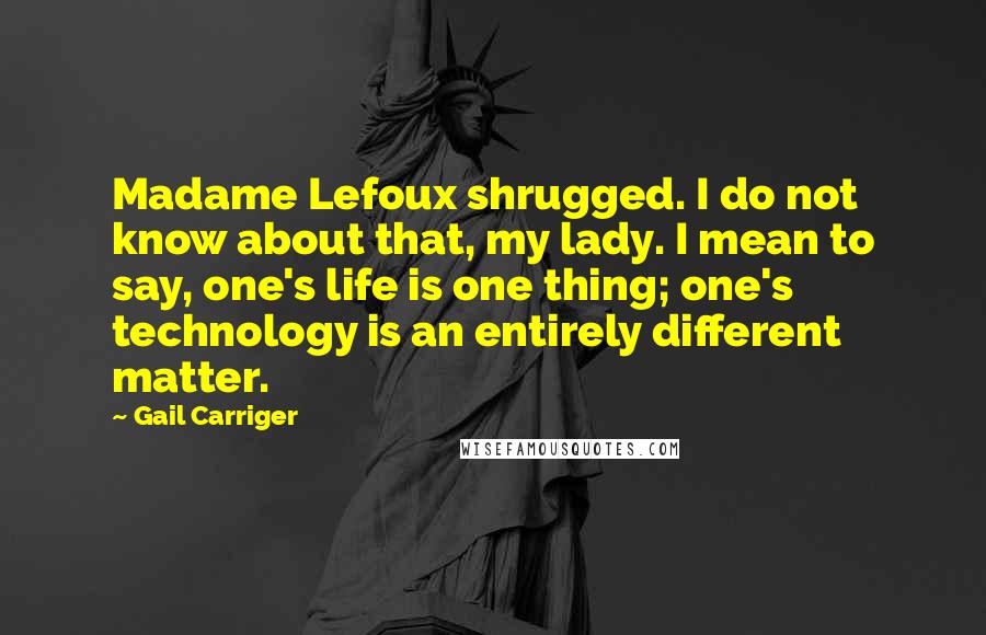 Gail Carriger Quotes: Madame Lefoux shrugged. I do not know about that, my lady. I mean to say, one's life is one thing; one's technology is an entirely different matter.