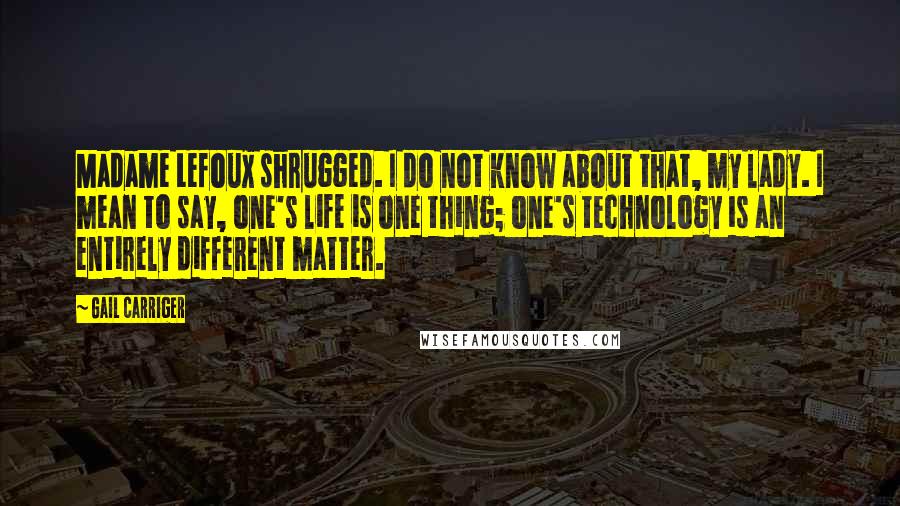 Gail Carriger Quotes: Madame Lefoux shrugged. I do not know about that, my lady. I mean to say, one's life is one thing; one's technology is an entirely different matter.