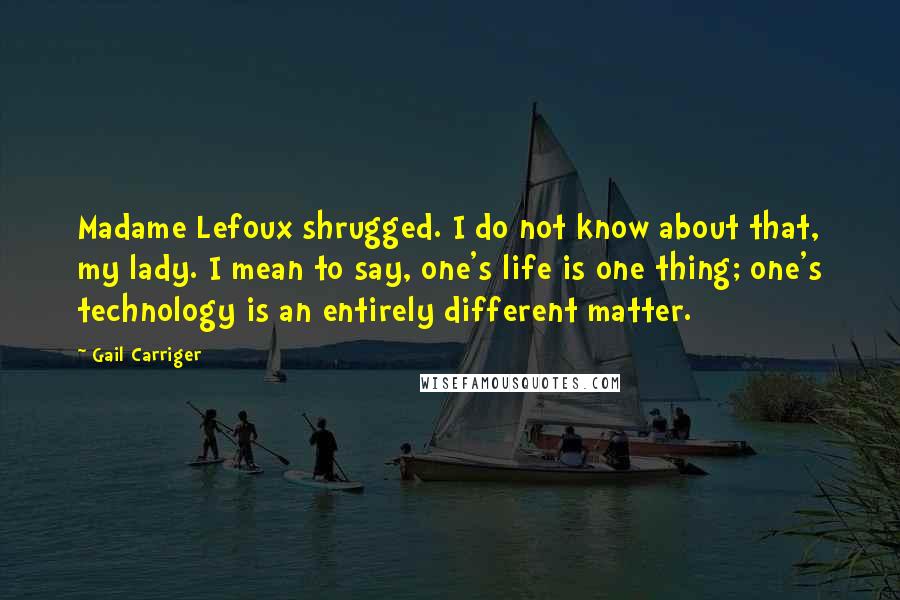 Gail Carriger Quotes: Madame Lefoux shrugged. I do not know about that, my lady. I mean to say, one's life is one thing; one's technology is an entirely different matter.