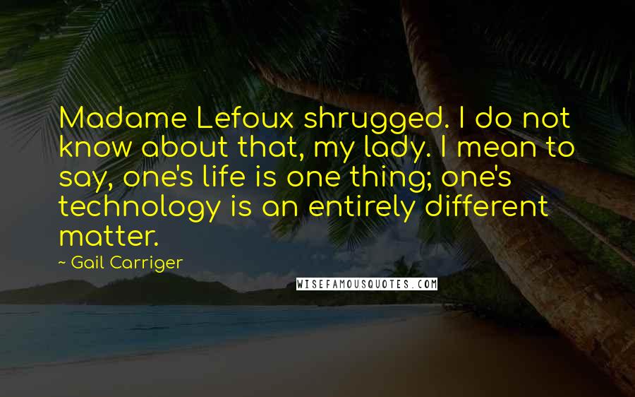 Gail Carriger Quotes: Madame Lefoux shrugged. I do not know about that, my lady. I mean to say, one's life is one thing; one's technology is an entirely different matter.