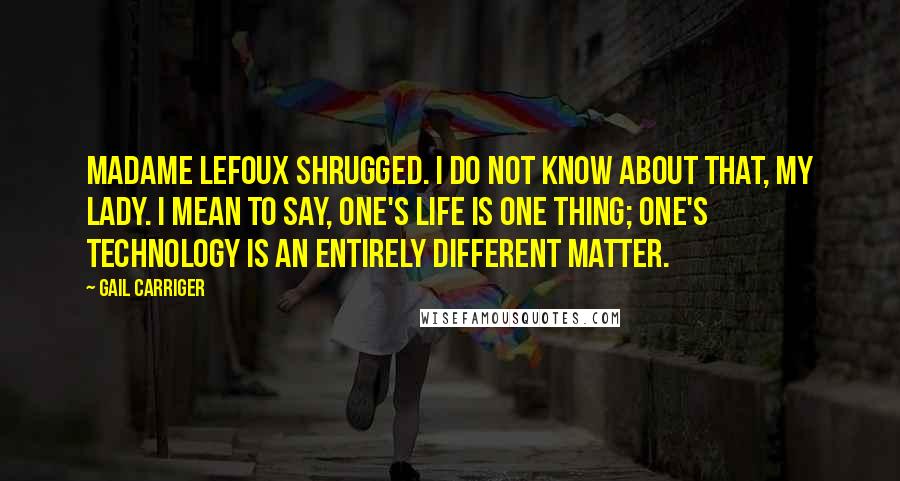 Gail Carriger Quotes: Madame Lefoux shrugged. I do not know about that, my lady. I mean to say, one's life is one thing; one's technology is an entirely different matter.