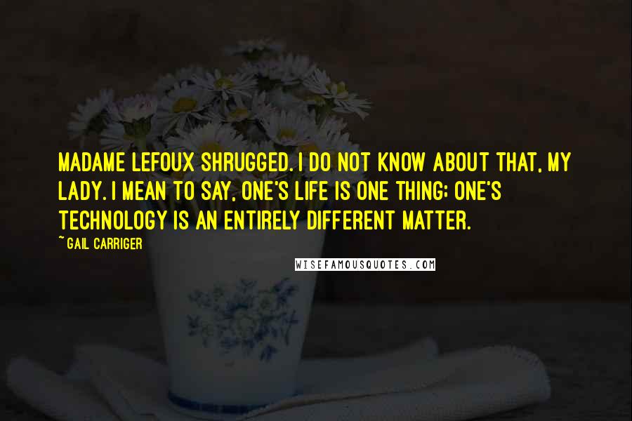 Gail Carriger Quotes: Madame Lefoux shrugged. I do not know about that, my lady. I mean to say, one's life is one thing; one's technology is an entirely different matter.