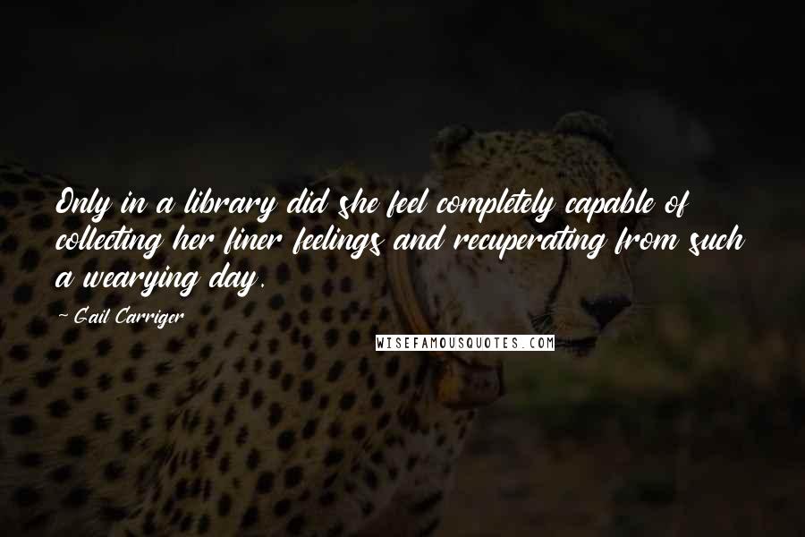 Gail Carriger Quotes: Only in a library did she feel completely capable of collecting her finer feelings and recuperating from such a wearying day.