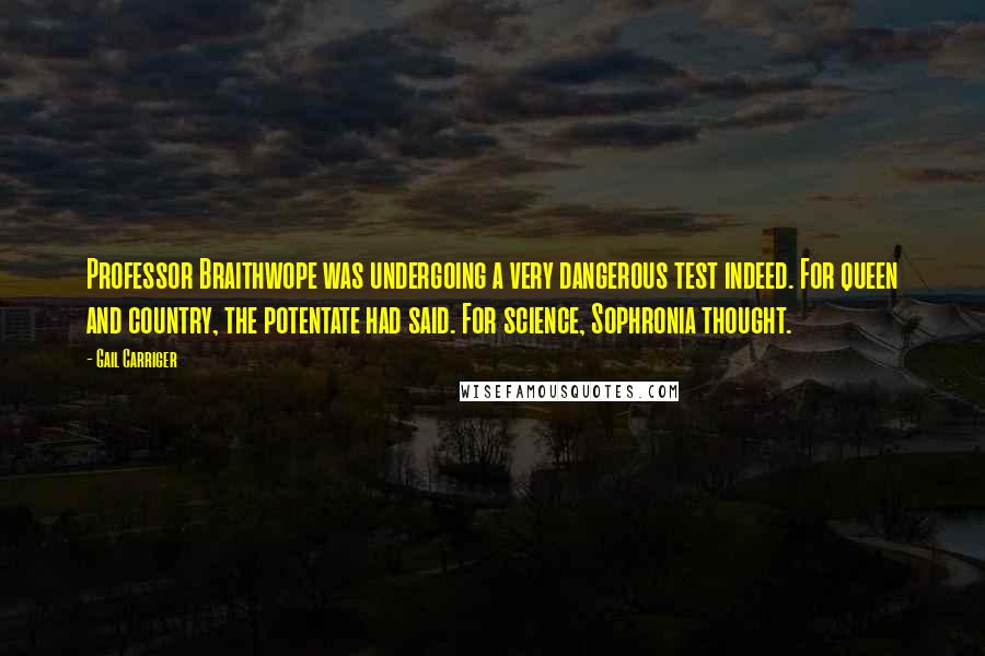Gail Carriger Quotes: Professor Braithwope was undergoing a very dangerous test indeed. For queen and country, the potentate had said. For science, Sophronia thought.
