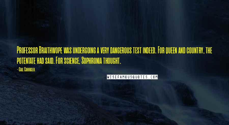 Gail Carriger Quotes: Professor Braithwope was undergoing a very dangerous test indeed. For queen and country, the potentate had said. For science, Sophronia thought.