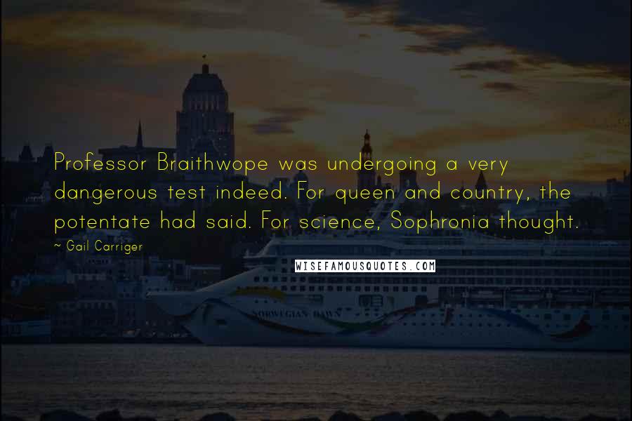 Gail Carriger Quotes: Professor Braithwope was undergoing a very dangerous test indeed. For queen and country, the potentate had said. For science, Sophronia thought.