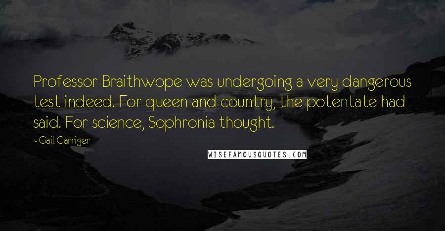 Gail Carriger Quotes: Professor Braithwope was undergoing a very dangerous test indeed. For queen and country, the potentate had said. For science, Sophronia thought.