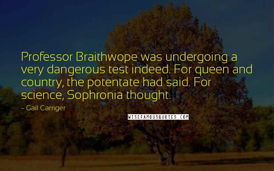 Gail Carriger Quotes: Professor Braithwope was undergoing a very dangerous test indeed. For queen and country, the potentate had said. For science, Sophronia thought.