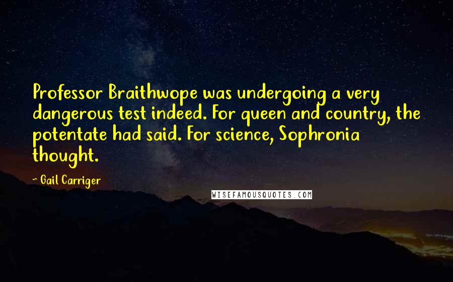Gail Carriger Quotes: Professor Braithwope was undergoing a very dangerous test indeed. For queen and country, the potentate had said. For science, Sophronia thought.