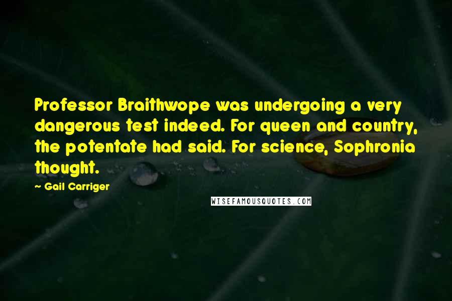 Gail Carriger Quotes: Professor Braithwope was undergoing a very dangerous test indeed. For queen and country, the potentate had said. For science, Sophronia thought.