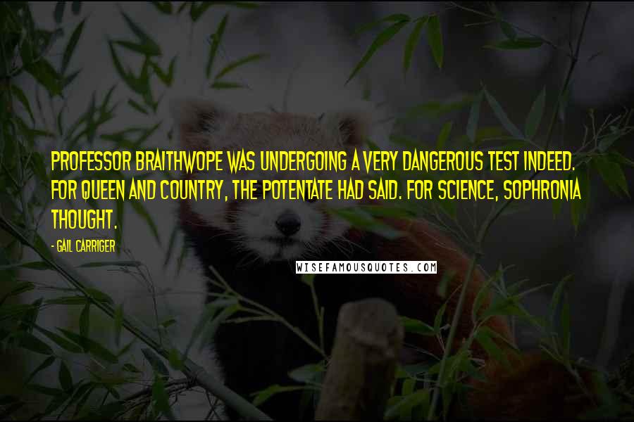 Gail Carriger Quotes: Professor Braithwope was undergoing a very dangerous test indeed. For queen and country, the potentate had said. For science, Sophronia thought.