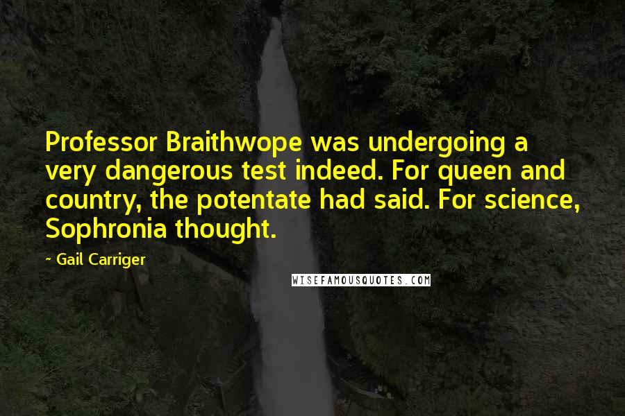 Gail Carriger Quotes: Professor Braithwope was undergoing a very dangerous test indeed. For queen and country, the potentate had said. For science, Sophronia thought.