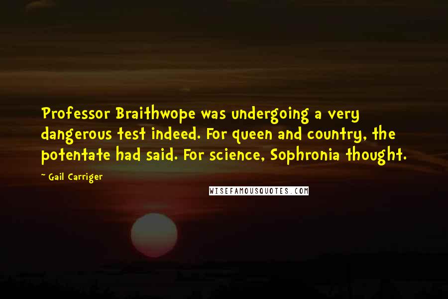 Gail Carriger Quotes: Professor Braithwope was undergoing a very dangerous test indeed. For queen and country, the potentate had said. For science, Sophronia thought.