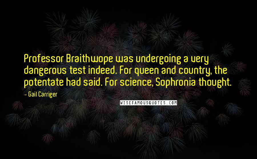 Gail Carriger Quotes: Professor Braithwope was undergoing a very dangerous test indeed. For queen and country, the potentate had said. For science, Sophronia thought.