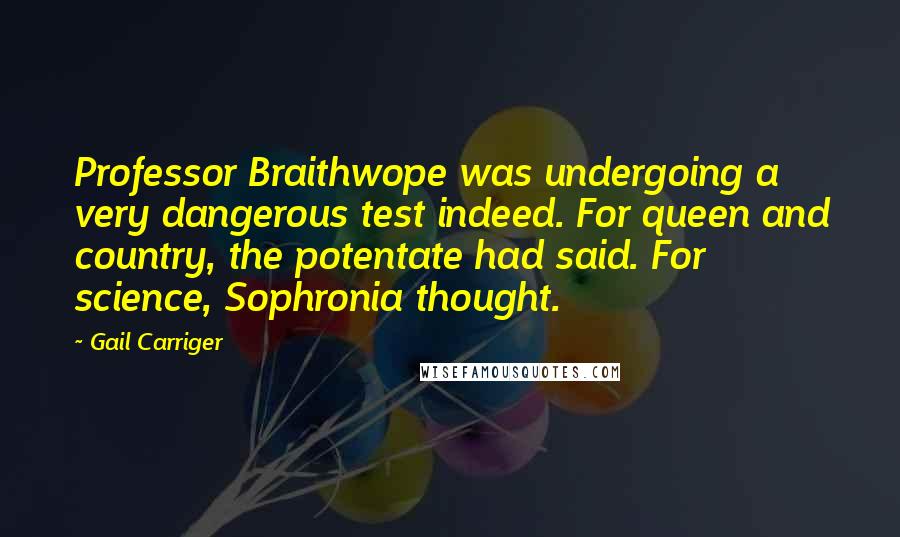 Gail Carriger Quotes: Professor Braithwope was undergoing a very dangerous test indeed. For queen and country, the potentate had said. For science, Sophronia thought.