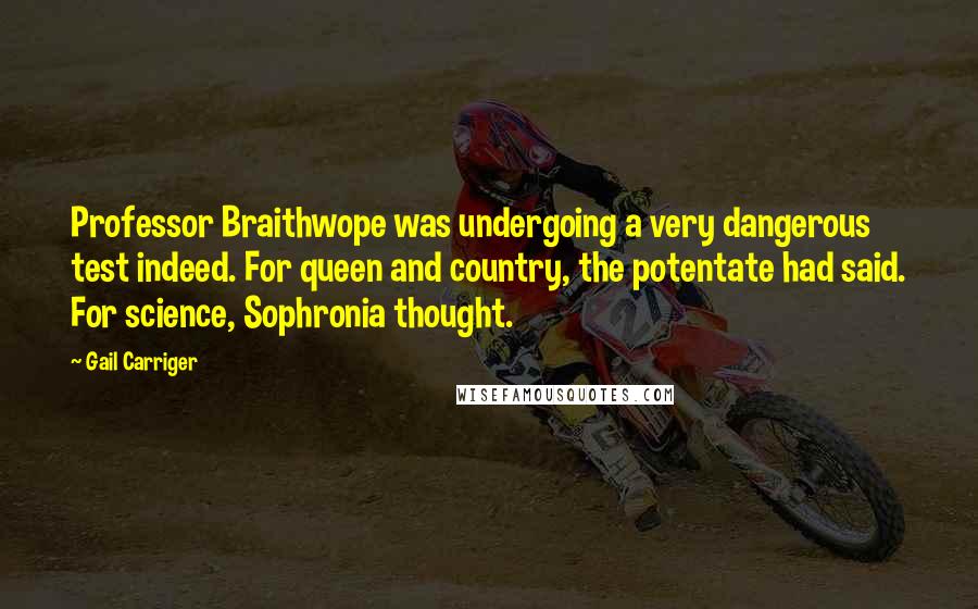 Gail Carriger Quotes: Professor Braithwope was undergoing a very dangerous test indeed. For queen and country, the potentate had said. For science, Sophronia thought.