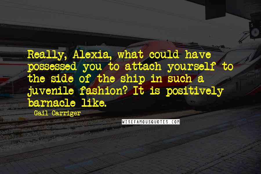 Gail Carriger Quotes: Really, Alexia, what could have possessed you to attach yourself to the side of the ship in such a juvenile fashion? It is positively barnacle-like.