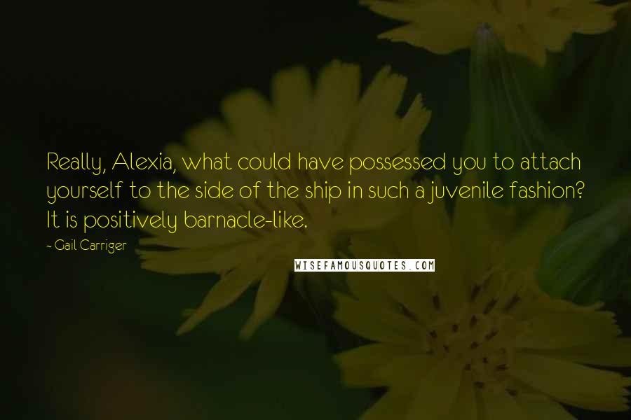 Gail Carriger Quotes: Really, Alexia, what could have possessed you to attach yourself to the side of the ship in such a juvenile fashion? It is positively barnacle-like.