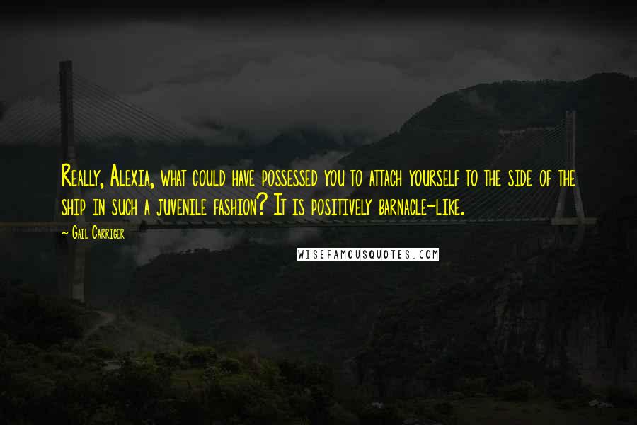 Gail Carriger Quotes: Really, Alexia, what could have possessed you to attach yourself to the side of the ship in such a juvenile fashion? It is positively barnacle-like.