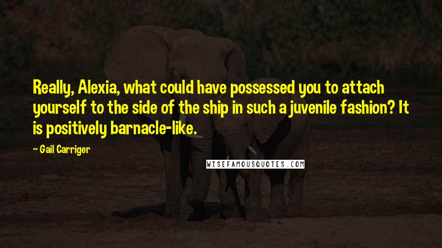 Gail Carriger Quotes: Really, Alexia, what could have possessed you to attach yourself to the side of the ship in such a juvenile fashion? It is positively barnacle-like.