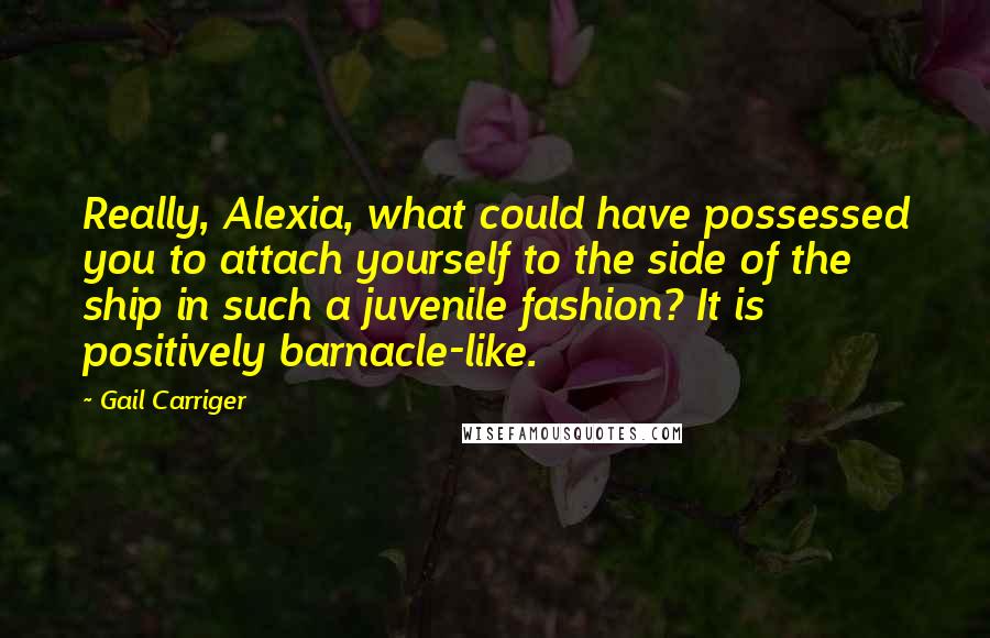 Gail Carriger Quotes: Really, Alexia, what could have possessed you to attach yourself to the side of the ship in such a juvenile fashion? It is positively barnacle-like.