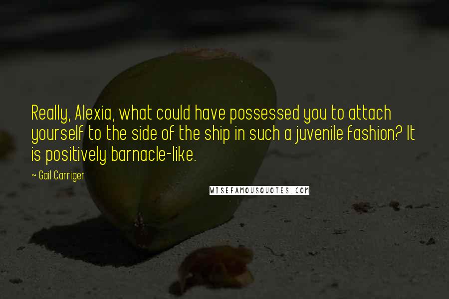 Gail Carriger Quotes: Really, Alexia, what could have possessed you to attach yourself to the side of the ship in such a juvenile fashion? It is positively barnacle-like.