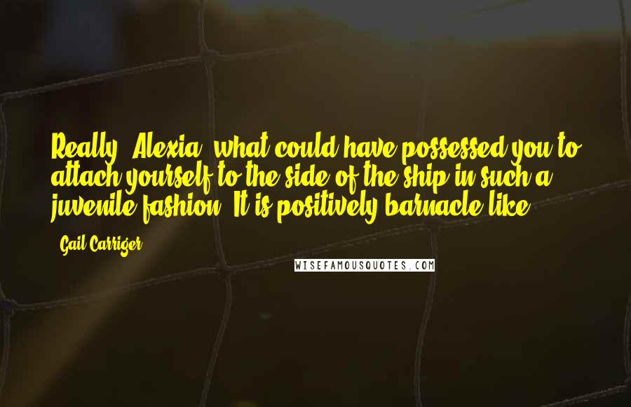 Gail Carriger Quotes: Really, Alexia, what could have possessed you to attach yourself to the side of the ship in such a juvenile fashion? It is positively barnacle-like.