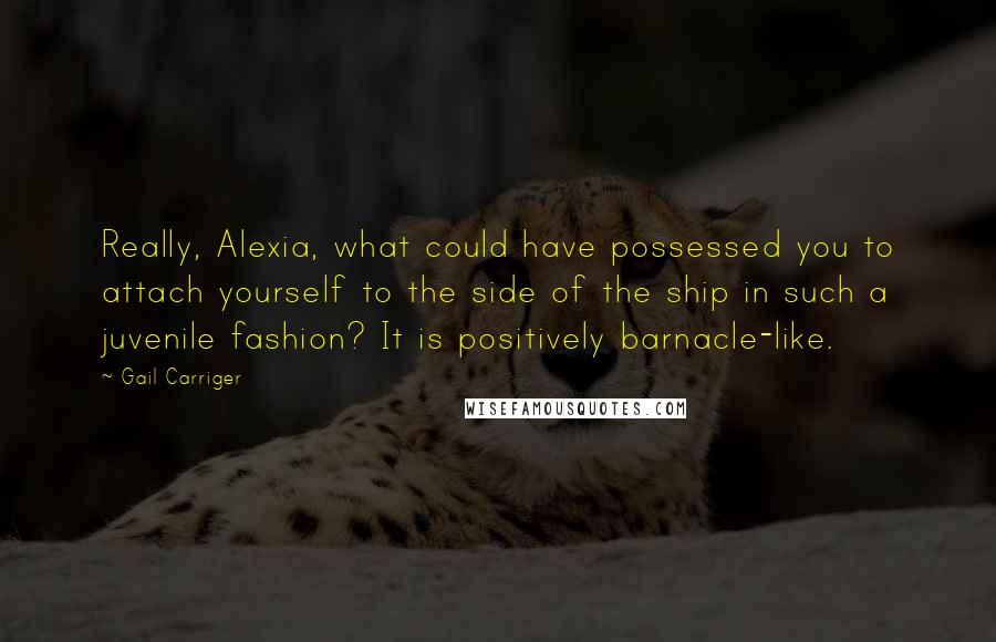 Gail Carriger Quotes: Really, Alexia, what could have possessed you to attach yourself to the side of the ship in such a juvenile fashion? It is positively barnacle-like.