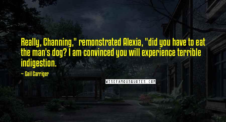 Gail Carriger Quotes: Really, Channing," remonstrated Alexia, "did you have to eat the man's dog? I am convinced you will experience terrible indigestion.