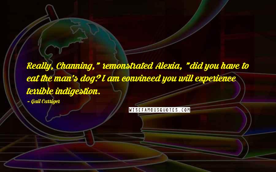 Gail Carriger Quotes: Really, Channing," remonstrated Alexia, "did you have to eat the man's dog? I am convinced you will experience terrible indigestion.