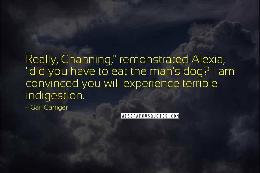 Gail Carriger Quotes: Really, Channing," remonstrated Alexia, "did you have to eat the man's dog? I am convinced you will experience terrible indigestion.