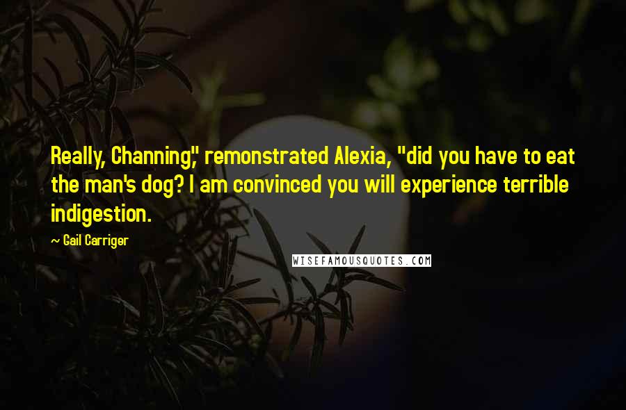 Gail Carriger Quotes: Really, Channing," remonstrated Alexia, "did you have to eat the man's dog? I am convinced you will experience terrible indigestion.