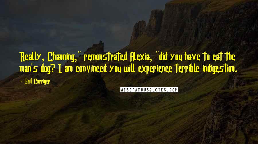 Gail Carriger Quotes: Really, Channing," remonstrated Alexia, "did you have to eat the man's dog? I am convinced you will experience terrible indigestion.