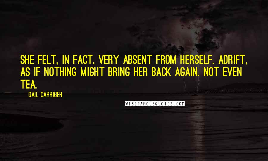 Gail Carriger Quotes: She felt, in fact, very absent from herself. Adrift, as if nothing might bring her back again. Not even tea.