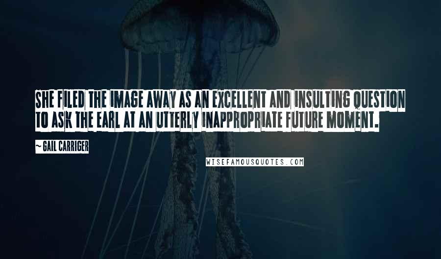 Gail Carriger Quotes: She filed the image away as an excellent and insulting question to ask the earl at an utterly inappropriate future moment.