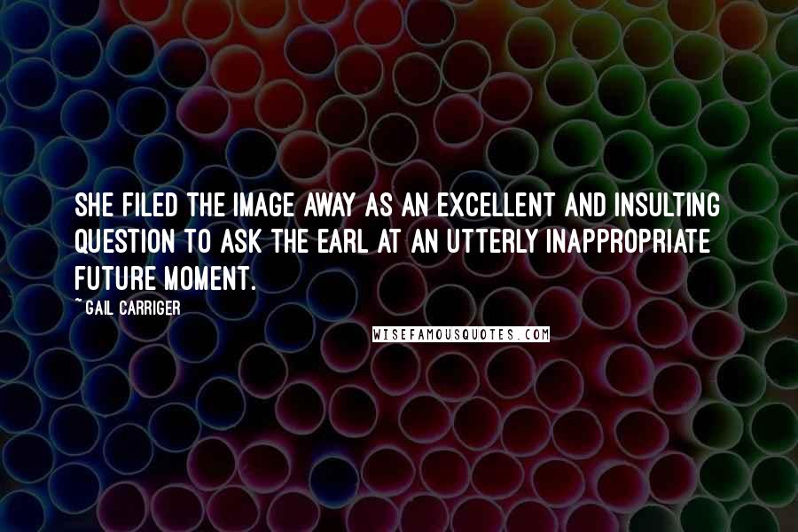 Gail Carriger Quotes: She filed the image away as an excellent and insulting question to ask the earl at an utterly inappropriate future moment.