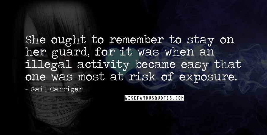 Gail Carriger Quotes: She ought to remember to stay on her guard, for it was when an illegal activity became easy that one was most at risk of exposure.