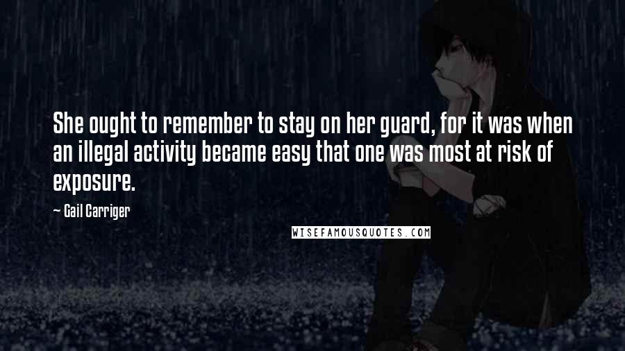 Gail Carriger Quotes: She ought to remember to stay on her guard, for it was when an illegal activity became easy that one was most at risk of exposure.