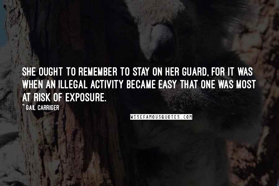 Gail Carriger Quotes: She ought to remember to stay on her guard, for it was when an illegal activity became easy that one was most at risk of exposure.
