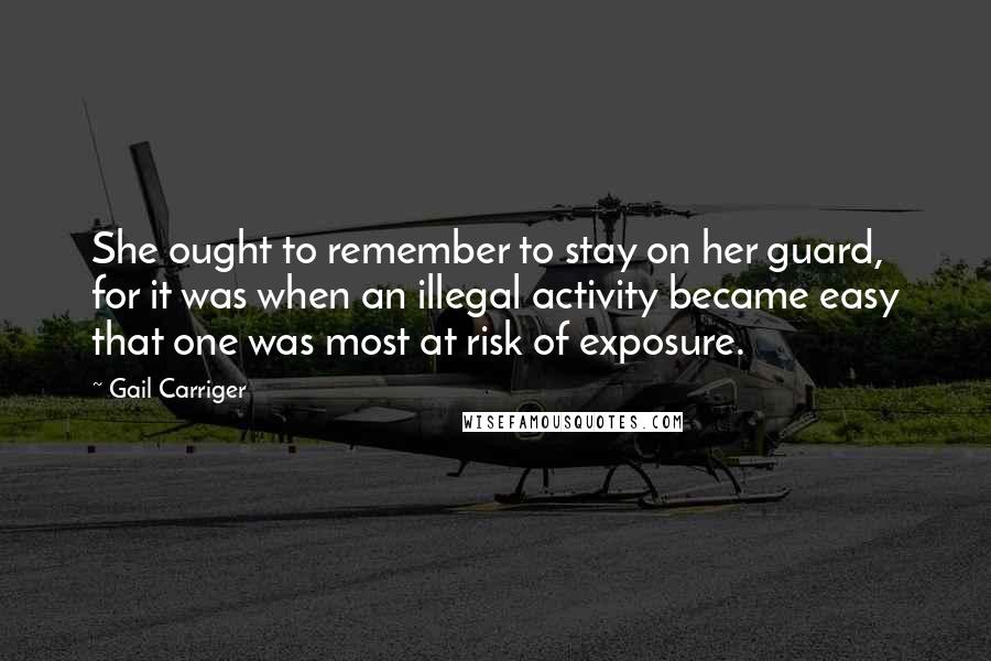 Gail Carriger Quotes: She ought to remember to stay on her guard, for it was when an illegal activity became easy that one was most at risk of exposure.