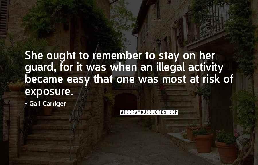 Gail Carriger Quotes: She ought to remember to stay on her guard, for it was when an illegal activity became easy that one was most at risk of exposure.