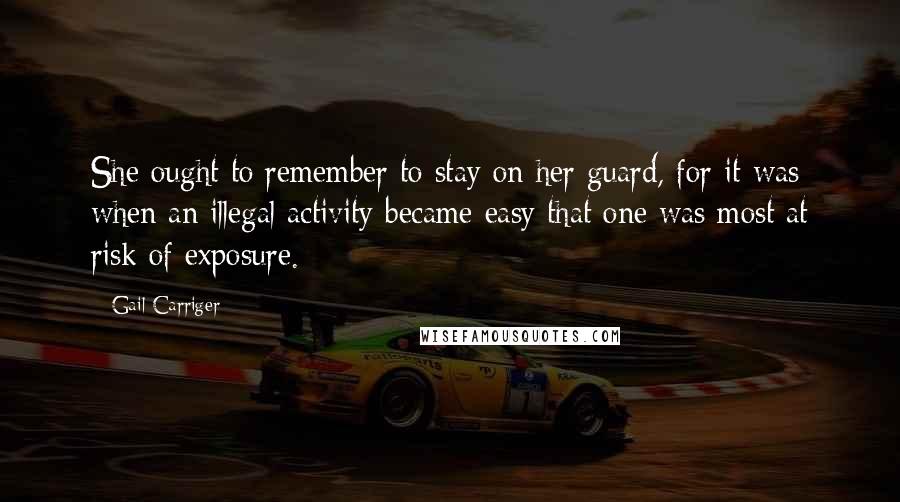 Gail Carriger Quotes: She ought to remember to stay on her guard, for it was when an illegal activity became easy that one was most at risk of exposure.