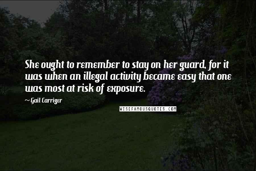 Gail Carriger Quotes: She ought to remember to stay on her guard, for it was when an illegal activity became easy that one was most at risk of exposure.