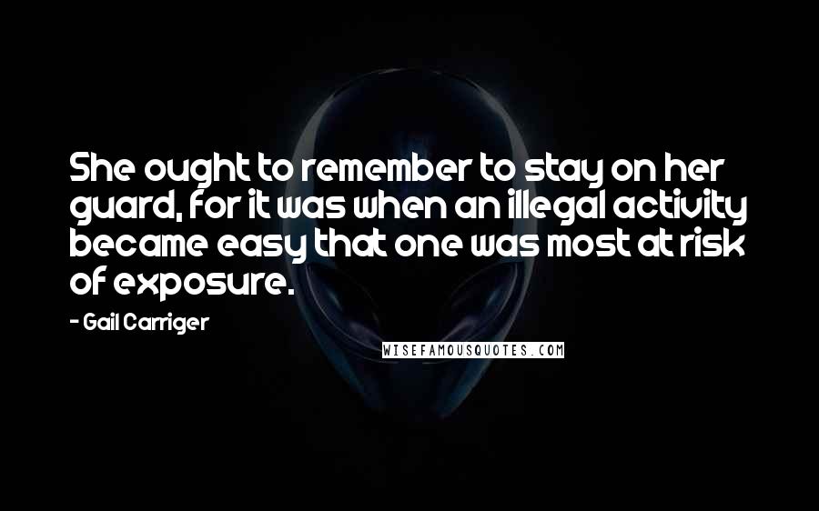 Gail Carriger Quotes: She ought to remember to stay on her guard, for it was when an illegal activity became easy that one was most at risk of exposure.