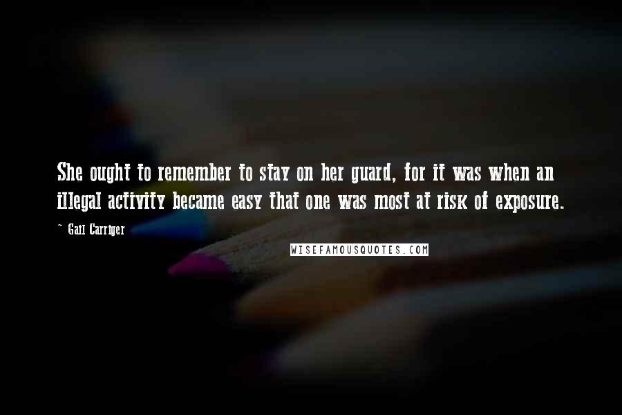 Gail Carriger Quotes: She ought to remember to stay on her guard, for it was when an illegal activity became easy that one was most at risk of exposure.