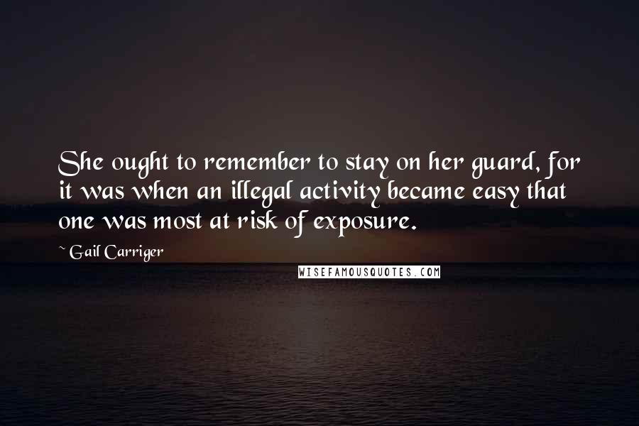 Gail Carriger Quotes: She ought to remember to stay on her guard, for it was when an illegal activity became easy that one was most at risk of exposure.