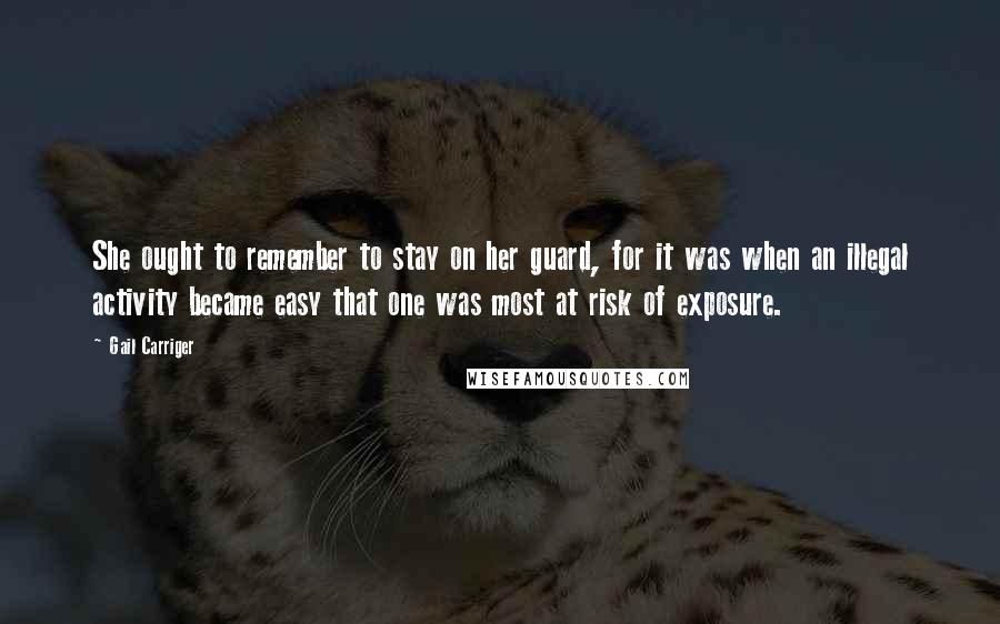 Gail Carriger Quotes: She ought to remember to stay on her guard, for it was when an illegal activity became easy that one was most at risk of exposure.