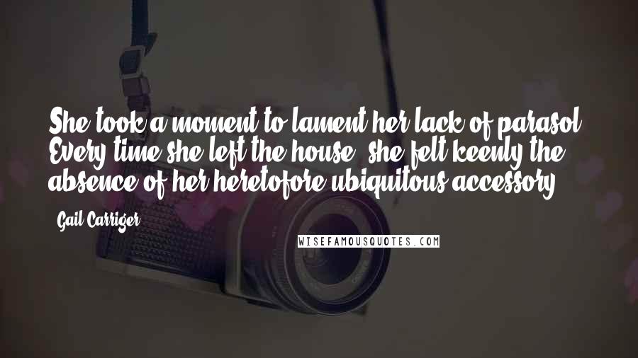 Gail Carriger Quotes: She took a moment to lament her lack of parasol. Every time she left the house, she felt keenly the absence of her heretofore ubiquitous accessory.